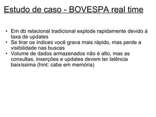 Estudo de caso - BOVESPA real time Em db relacional tradicional explode rapidamente devido à taxa de updates Se tirar os índices você grava mais rápido, mas perde a visibilidade nas buscas Volume de dados armazenados não é alto, mas as consultas, inserções e updates devem ter latência baixíssima (hint: cabe em memória) 