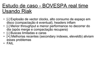 Estudo de caso - BOVESPA real time Usando Riak [-] Explosão de vector clocks, alto consumo de espaço em disco (compactação é eventual), headers inflam [-] Menor throughput e menor performance no decorrer do dia (após merge e compactação recupera) [-] Buscas limitadas e caras [+] Melhorias recentes (secondary indexes, eleveldb) aliviam esses problemas FAIL 