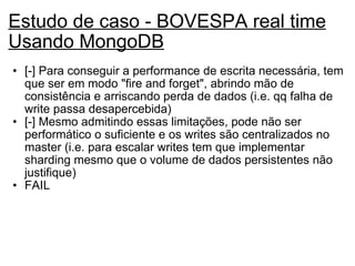 Estudo de caso - BOVESPA real time Usando MongoDB [-] Para conseguir a performance de escrita necessária, tem que ser em modo "fire and forget", abrindo mão de consistência e arriscando perda de dados (i.e. qq falha de write passa desapercebida) [-] Mesmo admitindo essas limitações, pode não ser performático o suficiente e os writes são centralizados no master (i.e. para escalar writes tem que implementar sharding mesmo que o volume de dados persistentes não justifique) FAIL 