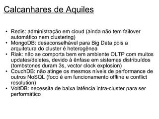 Calcanhares de Aquiles Redis: administração em cloud (ainda não tem failover automático nem clustering) MongoDB: desaconselhável para Big Data pois a arquitetura do cluster é heterogênea Riak: não se comporta bem em ambiente OLTP com muitos updates/deletes, devido à ênfase em sistemas distribuídos (tombstones duram 3s, vector clock explosion) CouchDB: não atinge os mesmos níveis de performance de outros NoSQL (foco é em funcionamento offline e conflict resolution) VoltDB: necessita de baixa latência intra-cluster para ser performático 