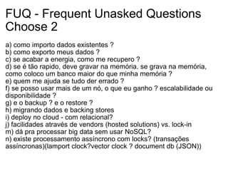 FUQ - Frequent Unasked Questions Choose 2 a) como importo dados existentes ? b) como exporto meus dados ? c) se acabar a energia, como me recupero ? d) se é tão rapido, deve gravar na memória. se grava na memória, como coloco um banco maior do que minha memória ? e) quem me ajuda se tudo der errado ? f) se posso usar mais de um nó, o que eu ganho ? escalabilidade ou disponibilidade ? g) e o backup ? e o restore ? h) migrando dados e backing stores i) deploy no cloud - com relacional? j) facilidades através de vendors (hosted solutions) vs. lock-in m) dá pra processar big data sem usar NoSQL? n) existe processamento assíncrono com locks? (transações assíncronas)(lamport clock?vector clock ? document db (JSON)) 