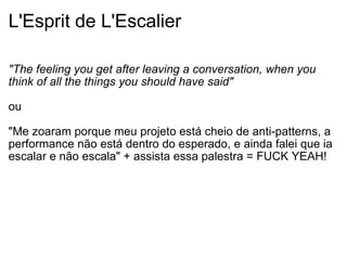 L'Esprit de L'Escalier "The feeling you get after leaving a conversation, when you think of all the things you should have said" ou "Me zoaram porque meu projeto está cheio de anti-patterns, a performance não está dentro do esperado, e ainda falei que ia escalar e não escala" + assista essa palestra = FUCK YEAH! 