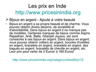 Les prix en Inde
http://www.pricesinindia.org
 Bijoux en argent - Ajoute à votre beauté
- Bijoux en argent a sa propre beauté et de charme. Vous
pouvez obtenir divers dessins, de durabilité et
d'abordabilité. Dans bijoux en argent il ne manque pas
de modèles. Certaines marques de bijoux comme Aapno
Rajasthan, Anik, Bella, Gitanjali Joyaux, etc sont
consacrés à ces bijoux en argent. Dans bijoux en argent,
vous pouvez obtenir colliers en argent, boucles d'oreilles
en argent, bracelets en argent, bracelets en argent, des
bagues en argent, bracelets de cheville en argent, etc
Leur prix peut varier de 2 Euros/ à 165 Euros/
http://www.pricesinindia.org/category/Jewellery/12
 