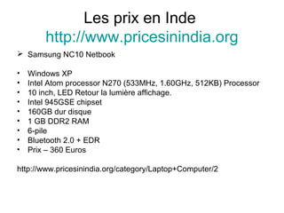 Les prix en Inde
http://www.pricesinindia.org
 Samsung NC10 Netbook
• Windows XP
• Intel Atom processor N270 (533MHz, 1.60GHz, 512KB) Processor
• 10 inch, LED Retour la lumière affichage.
• Intel 945GSE chipset
• 160GB dur disque
• 1 GB DDR2 RAM
• 6-pile
• Bluetooth 2.0 + EDR
• Prix – 360 Euros
http://www.pricesinindia.org/category/Laptop+Computer/2
 