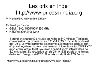 Les prix en Inde
http://www.pricesinindia.org
 Nokia 5800 Navigation Edition
Technology Bands-
• GSM: 1800/ 1900/ 900/ 850 MHz
• HSDPA: 900/ 2100 MHz
Il prend en charge 408 heures en veille et 540 minutes Temps de
conversation. Sa dimension est 111x51.7x15.5 mm et le poids est
de 109 g. Le type d'antenne est interne. Les touches dédiées sont
d'appels reçoivent, le volume et annuler. Il fournit clavier QWERYTY
avec écran tactile. Il est livré avec appareil photo intégré dans de
3,0 mégapixel. Sa résolution est de 2048x1536 pixels et le format
de format d'image est JPEG. Son prix est de l'Inde 225 Euros.
http://www.pricesinindia.org/category/Mobile+Phone/4
 