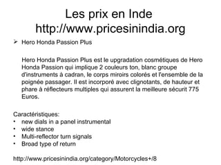 Les prix en Inde
http://www.pricesinindia.org
 Hero Honda Passion Plus
Hero Honda Passion Plus est le upgradation cosmétiques de Hero
Honda Passion qui implique 2 couleurs ton, blanc groupe
d'instruments à cadran, le corps miroirs colorés et l'ensemble de la
poignée passager. Il est incorporé avec clignotants, de hauteur et
phare à réflecteurs multiples qui assurent la meilleure sécurit 775
Euros.
Caractéristiques:
• new dials in a panel instrumental
• wide stance
• Multi-reflector turn signals
• Broad type of return
http://www.pricesinindia.org/category/Motorcycles+/8
 