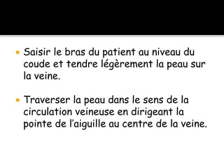  Saisir le bras du patient au niveau du
coude et tendre légèrement la peau sur
la veine.
 Traverser la peau dans le sens de la
circulation veineuse en dirigeant la
pointe de l’aiguille au centre de la veine.
 