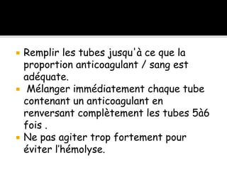  Remplir les tubes jusqu'à ce que la
proportion anticoagulant / sang est
adéquate.
 Mélanger immédiatement chaque tube
contenant un anticoagulant en
renversant complètement les tubes 5à6
fois .
 Ne pas agiter trop fortement pour
éviter l’hémolyse.
 