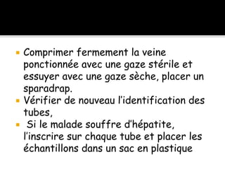  Comprimer fermement la veine
ponctionnée avec une gaze stérile et
essuyer avec une gaze sèche, placer un
sparadrap.
 Vérifier de nouveau l’identification des
tubes,
 Si le malade souffre d’hépatite,
l’inscrire sur chaque tube et placer les
échantillons dans un sac en plastique
 