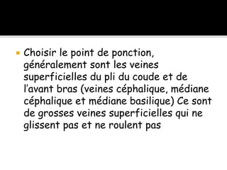 Choisir le point de ponction,
généralement sont les veines
superficielles du pli du coude et de
l’avant bras (veines céphalique, médiane
céphalique et médiane basilique) Ce sont
de grosses veines superficielles qui ne
glissent pas et ne roulent pas
 