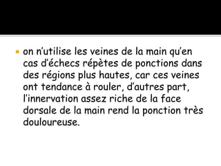  on n’utilise les veines de la main qu’en
cas d’échecs répètes de ponctions dans
des régions plus hautes, car ces veines
ont tendance à rouler, d’autres part,
l’innervation assez riche de la face
dorsale de la main rend la ponction très
douloureuse.
 