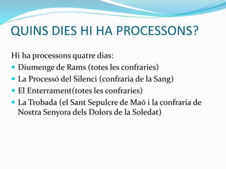 QUINS DIES HI HA PROCESSONS?
Hi ha processons quatre dias:
 Diumenge de Rams (totes les confraries)
 La Processó del Silenci (confraria de la Sang)
 El Enterrament(totes les confraries)
 La Trobada (el Sant Sepulcre de Maó i la confraria de
Nostra Senyora dels Dolors de la Soledat)
 