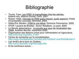 Bibliographie Tourte, Yves,  Les OGM, la transgénèse chez les plantes,  biotech.info, éditions Dunod, Paris, 2001. Robert, Odile,  Clonage et OGM quels risques, quels espoirs?,  Petite encyclopédie Larousse, Montréal, 2005. Gilles-Éric Séralini,  OGM le vrai débat , Dominos Flammarion, 2000.  STOP,  Laurent de Bartillat , Simon Retallack, Le seuil, 2003. Le Monde diplomatique,    La poudre aux yeux de l’évaluation des OGM , Aurélien Bernier, novembre 2006. Organisation des Nations Unies pour l’alimentation et l’agriculture,  http://www.fao.org/index_fr.htm Centre de recherche sur la mondialisation,  http://www.mondialisation.ca/index.php?context=viewArticle&code=20020727&articleId=1527 Les AmiEs de la terre du Québec,  http://www.atquebec.org/memcapa.htm Et de nombreux autres… 