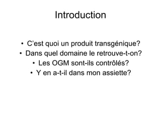 Introduction C’est quoi un produit transgénique? Dans quel domaine le retrouve-t-on? Les OGM sont-ils contrôlés? Y en a-t-il dans mon assiette? 