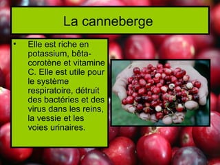 La canneberge
•   Elle est riche en
    potassium, bêta-
    corotène et vitamine
    C. Elle est utile pour
    le système
    respiratoire, détruit
    des bactéries et des
    virus dans les reins,
    la vessie et les
    voies urinaires.
 