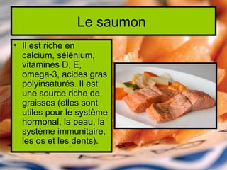 Le saumon
• Il est riche en
  calcium, sélénium,
  vitamines D, E,
  omega-3, acides gras
  polyinsaturés. Il est
  une source riche de
  graisses (elles sont
  utiles pour le système
  hormonal, la peau, la
  système immunitaire,
  les os et les dents).
 