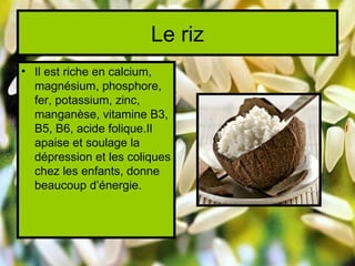 Le riz
• Il est riche en calcium,
  magnésium, phosphore,
  fer, potassium, zinc,
  manganèse, vitamine B3,
  B5, B6, acide folique.Il
  apaise et soulage la
  dépression et les coliques
  chez les enfants, donne
  beaucoup d’énergie.
 