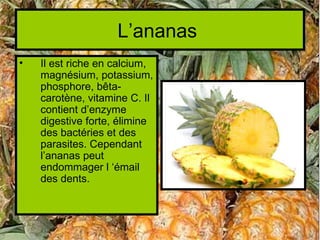 L’ananas
•   Il est riche en calcium,
    magnésium, potassium,
    phosphore, bêta-
    carotène, vitamine C. Il
    contient d’enzyme
    digestive forte, élimine
    des bactéries et des
    parasites. Cependant
    l’ananas peut
    endommager l ‘émail
    des dents.
 