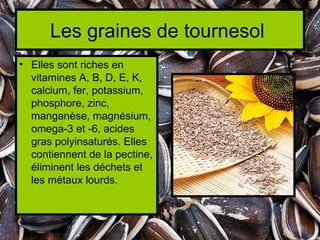 Les graines de tournesol
• Elles sont riches en
  vitamines A, B, D, E, K,
  calcium, fer, potassium,
  phosphore, zinc,
  manganèse, magnésium,
  omega-3 et -6, acides
  gras polyinsaturés. Elles
  contiennent de la pectine,
  éliminent les déchets et
  les métaux lourds.
 