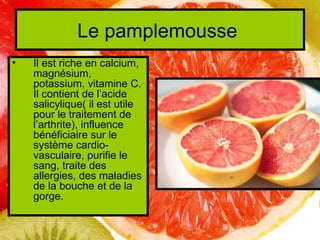 Le pamplemousse
•   Il est riche en calcium,
    magnésium,
    potassium, vitamine C.
    Il contient de l’acide
    salicylique( il est utile
    pour le traitement de
    l’arthrite), influence
    bénéficiaire sur le
    système cardio-
    vasculaire, purifie le
    sang, traite des
    allergies, des maladies
    de la bouche et de la
    gorge.
 