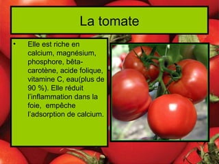 La tomate
•   Elle est riche en
    calcium, magnésium,
    phosphore, bêta-
    carotène, acide folique,
    vitamine C, eau(plus de
    90 %). Elle réduit
    l’inflammation dans la
    foie, empêche
    l’adsorption de calcium.
 