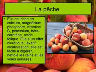 La pêche
• Elle est riche en
  calcium, magnésium,
  phosphore, vitamine
  C, potassium, bêta-
  carotène, acide
  folique. Ella a un effet
  diurétique, laxatif,
  alcalinisation, elle est
  facile à digérer,
  nettoie les reins et les
  voies urinaires.
 
