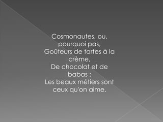 Cosmonautes, ou,
pourquoi pas,
Goûteurs de tartes à la
crème,
De chocolat et de
babas :
Les beaux métiers sont
ceux qu'on aime.
 