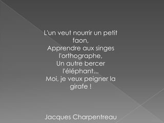 L'un veut nourrir un petit
faon,
Apprendre aux singes
l'orthographe,
Un autre bercer
l'éléphant...
Moi, je veux peigner la
girafe !
Jacques Charpentreau
 