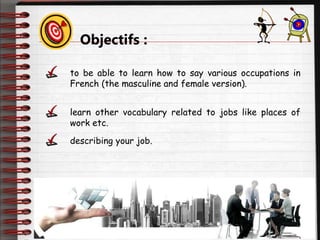 Objectifs :
to be able to learn how to say various occupations in
French (the masculine and female version).
learn other vocabulary related to jobs like places of
work etc.
describing your job.
 