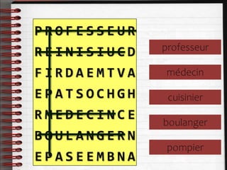 P R O F E S S E U R
R E I N I S I U C D
F I R D A E M T V A
E P A T S O C H G H
R M E D E C I N C E
B O U L A N G E R N
E P A S E E M B N A
professeur
médecin
cuisinier
boulanger
pompier
 
