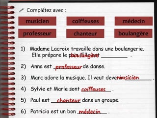  Complétez avec :
professeur
musicien coiffeuses
chanteur
médecin
boulangère
1) Madame Lacroix travaille dans une boulangerie.
Elle prépare le pain. Elle est ________ .
2) Anna est ________ de danse.
3) Marc adore la musique. Il veut devenir ________ .
4) Sylvie et Marie sont _________ .
5) Paul est _________ dans un groupe.
6) Patricia est un bon _________ .
boulangère
professeur
musicien
coiffeuses
chanteur
médecin
 