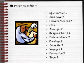 • Quel métier ?
• Bien payé ?
• Horaire/heures ?
• Où ?
• Avec qui ?
• Responsabilité ?
• Indépendance ?
• Prestige ?
• Sécurité ?
• Voyages ?
• Formation ?
• Type ?
 Parler du métier :
 