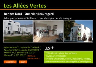Les Allées Vertes
Appartements T2, à partir de 170.000 € *
Appartements T3, à partir de 209.000 € *
Maisons T4, à partir de 275.000 € *
Maison T5, à 310.000 € *
• Villa témoin, choix des surfaces
• Livraison immédiate !
• Proche universités, écoles, transports, rocade,
centres commerciaux Beauregard et St Grégoire
Rennes Nord - Quartier Beauregard
Loi PINEL BBC
60 appartements et 5 villas au cœur d'un quartier dynamique
LES +
Dernière
opportunité !
 