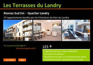 Les Terrasses du Landry
T4, à partir de 323.000 € *
LES +
• Logement témoin, cadre verdoyant
• Livraison immédiate !
• Qualité de vie dans un environnement calme
• Proximité centres commerciaux et rocade
Rennes Sud Est - Quartier Landry
Loi PINEL BBC
37 appartements bordés par les 4 hectares du Parc du Landry
Dernière opportunité !
 