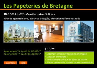 Les Papeteries de Bretagne
Appartements T6, à partir de 515.000 € *
Appartements T7, à partir de 583.000 € *
LES +
• Logement témoin avec cuisine aménagée
• Livraison immédiate !
• Emplacement rare sur les bords de Vilaine
• Proche centre-ville, rocade, toutes commodités
Rennes Ouest - Quartier Lorient-St Brieuc
Loi PINEL BBC
Grands appartements, avec vue dégagée, exceptionnellement situés
 