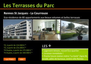 Les Terrasses du Parc
T2, à partir de 154.000 € *
T3, à partir de 231.000 € *
T4 Duplex, à partir de 275.000 € *
T5 Duplex, à partir de 340.000 € *
LES +
• Logement témoin, nouvel Eco-quartier
• Livraison immédiate !
• Proche future station métro "La Gaité" (ligne B),
rocade, pôles de bureaux, centre-ville Rennes
Rennes St Jacques - La Courrouze
Loi PINEL BBC
Eco-résidence de 80 appartements aux beaux volumes et belles terrasses
 