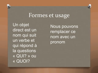 Formes et usage
Un objet
direct est un
nom qui suit
un verbe et
qui répond à
la questions
« QUI? » ou
« QUOI?
Nous pouvons
remplacer ce
nom avec un
pronom