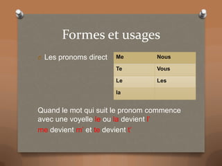 Formes et usages
O Les pronoms direct
Me
Nous
Te
Vous
Le
Les
la
Quand le mot qui suit le pronom commence
avec une voyelle le ou la devient l’
me devient m’ et te devient t’