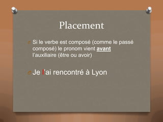 Placement
O Si le verbe est composé (comme le passé
composé) le pronom vient avant
l’auxiliaire (être ou avoir)
O Je l’ai rencontré à Lyon