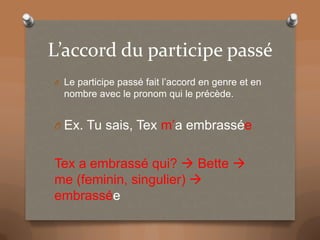 L’accord du participe passé
O Le participe passé fait l’accord en genre et en
nombre avec le pronom qui le précède.
O Ex. Tu sais, Tex m’a embrassée
Tex a embrassé qui? Bette
me (feminin, singulier)
embrassée