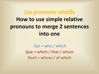 Les pronoms relatifs
How to use simple relative
pronouns to merge 2 sentences
into one
Qui = who / which
Que = which / that / whom
Dont = whose / of which
 