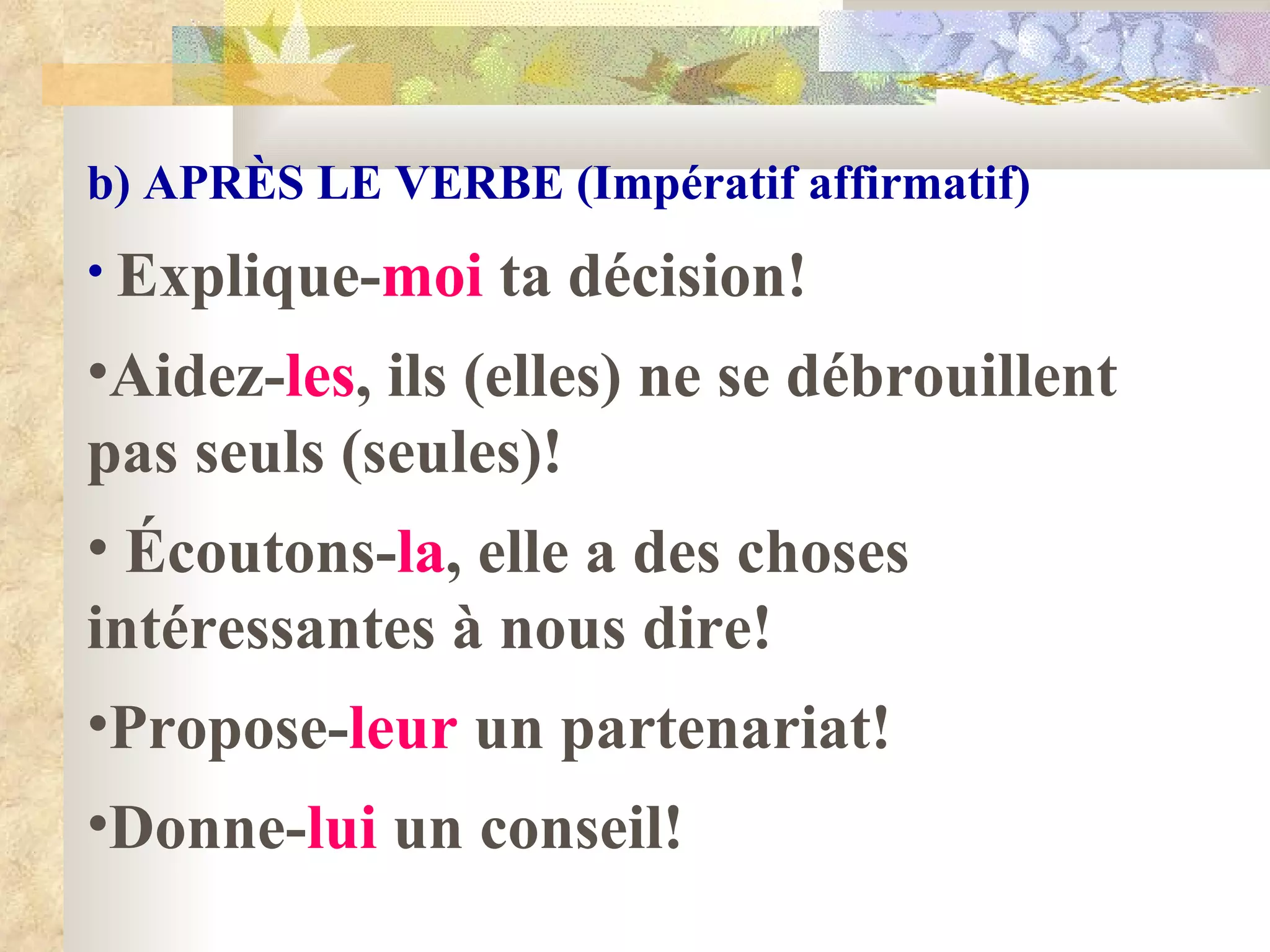 b) APR È S LE VERBE (Impératif affirmatif) Explique- moi  ta décision! Aidez- les , ils (elles) ne se débrouillent pas seuls (seules)! Écoutons- la , elle a des choses intéressantes à nous dire! Propose- leur  un partenariat! Donne- lui  un conseil! 