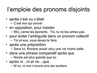 l’emploie des pronoms disjoints après c’est ou c’était C’est moi qui arrive! en opposition, pour insister Moi, j’aime les épinards.  Toi, tu ne les aimes pas. pour éviter l’ambiguïté dans un pronom collectif Toi et eux, vous devez le faire. après une préposition Sans lui, Roxane aurait vécu une vie moins belle. dans une phrase comparatif après que Nicole est plus grande que lui. après ni…ni et ne…que Ni lui, ni moi n’avons pris tes souliers. 