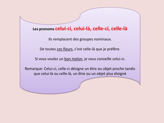 Les pronoms celui-ci, celui-là,        celle-ci, celle-là
              Ils remplacent des groupes nominaux.

         De toutes ces fleurs, c'est celle-là que je préfère.

      Si vous voulez un bon melon, je vous conseille celui-ci.

Remarque: Celui-ci, celle-ci désigne un être ou objet proche tandis
    que celui-là ou celle-là, un être ou un objet plus éloigné
 
