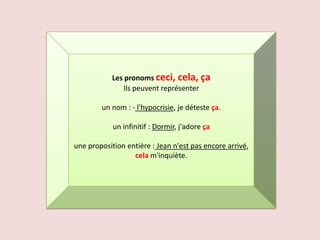 Les pronoms ceci, cela, ça
               Ils peuvent représenter

        un nom : - l'hypocrisie, je déteste ça.

            un infinitif : Dormir, j'adore ça

une proposition entière : Jean n'est pas encore arrivé,
                  cela m'inquiète.
 