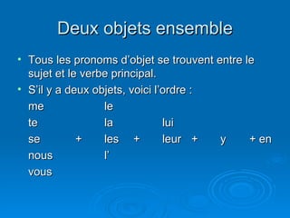 Deux objets ensemble Tous les pronoms d’objet se trouvent entre le sujet et le verbe principal. S’il y a deux objets, voici l’ordre : me le te la lui se + les + leur + y + en nous l’ vous 