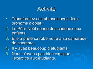 Activité Transformez ces phrases avec deux pronoms d’objet : Le Père No ël donne des cadeaux aux enfants. Elle a prêté sa robe noire à sa camarade de chambre. Il y avait beaucoup d’étudiants. Nous n’avons pas bien expliqué l’exercice aux étudiants. 