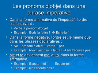 Les pronoms d’objet dans une phrase impérative Dans la forme  affirmative  de l’impératif, l’ordre est le suivant : Verbe + pronom d’objet Exemple : Ecris la lettre !    Ecris-la ! Dans la forme  négative , l’ordre est le même que dans les phrases déclaratives : Ne + pronom d’objet + verbe + pas Exemple : N’écrivez pas la lettre !    Ne l’écrivez pas!  Me  et  te  deviennent  moi  et  toi  dans la forme affirmative. Exemple : Ecoute-moi ! Ecoute-toi ! Exemple : Ne t’écoute pas ! 