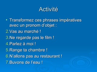 Activité Transformez ces phrases impératives avec un pronom d’objet : Vas au marché ! Ne regarde pas le film ! Parlez à moi ! Range ta chambre ! N’allons pas au restaurant ! Buvons de l’eau ! 