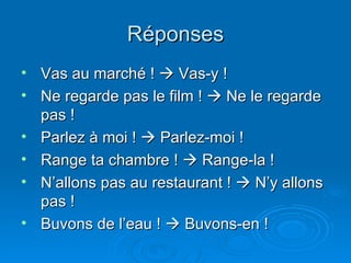 Réponses Vas au marché !    Vas-y ! Ne regarde pas le film !    Ne le regarde pas ! Parlez à moi !    Parlez-moi ! Range ta chambre !    Range-la ! N’allons pas au restaurant !    N’y allons pas ! Buvons de l’eau !    Buvons-en ! 